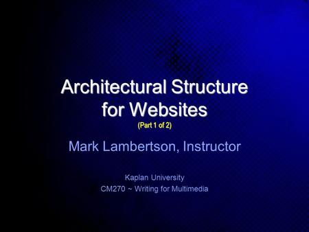 Architectural Structure for Websites (Part 1 of 2) Kaplan University CM270 ~ Writing for Multimedia Mark Lambertson, Instructor.