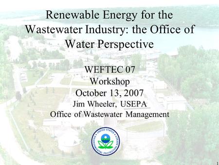 1 Renewable Energy for the Wastewater Industry: the Office of Water Perspective WEFTEC 07 Workshop October 13, 2007 Jim Wheeler, USEPA Office of Wastewater.