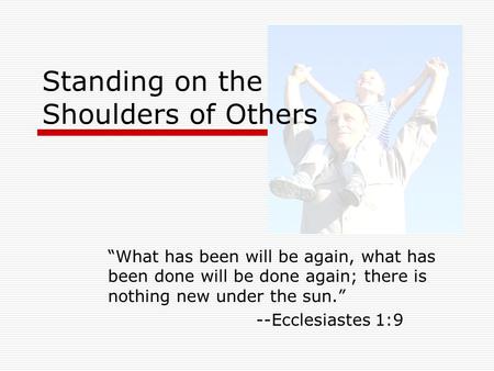Standing on the Shoulders of Others “What has been will be again, what has been done will be done again; there is nothing new under the sun.” --Ecclesiastes.