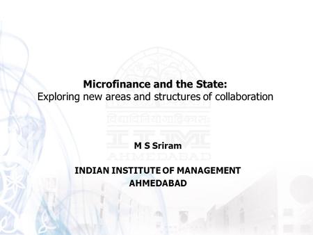M S Sriram INDIAN INSTITUTE OF MANAGEMENT AHMEDABAD Microfinance and the State: Exploring new areas and structures of collaboration.
