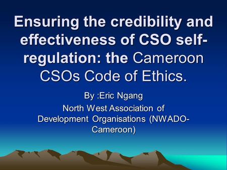 Ensuring the credibility and effectiveness of CSO self- regulation: the Cameroon CSOs Code of Ethics. By :Eric Ngang North West Association of Development.