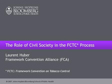  2007 Johns Hopkins Bloomberg School of Public Health The Role of Civil Society in the FCTC* Process Laurent Huber Framework Convention Alliance (FCA)