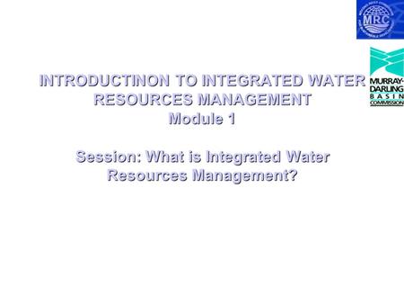 INTRODUCTINON TO INTEGRATED WATER RESOURCES MANAGEMENT Module 1 Session: What is Integrated Water Resources Management?