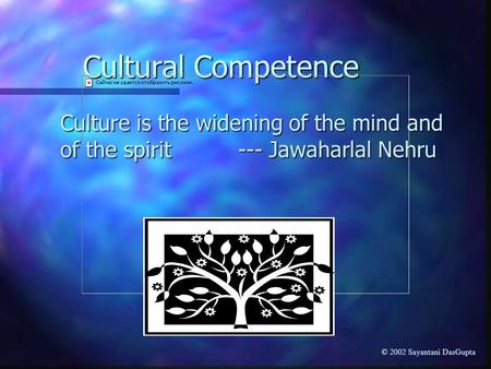 Cultural Competence Culture is the widening of the mind and of the spirit --- Jawaharlal Nehru © 2002 Sayantani DasGupta.
