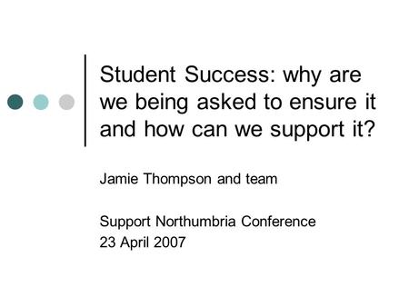 Student Success: why are we being asked to ensure it and how can we support it? Jamie Thompson and team Support Northumbria Conference 23 April 2007.