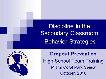 Discipline in the Secondary Classroom Behavior Strategies Dropout Prevention High School Team Training Miami Coral Park Senior October, 2010.