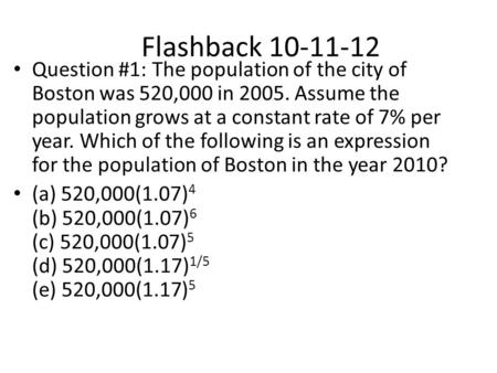 Flashback 10-11-12 Question #1: The population of the city of Boston was 520,000 in 2005. Assume the population grows at a constant rate of 7% per year.