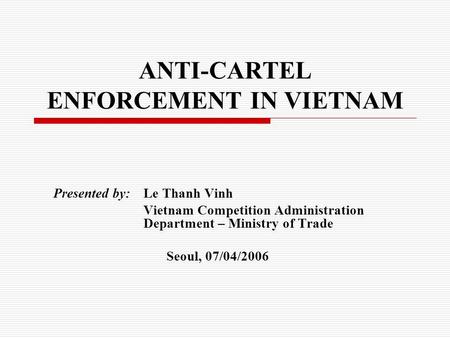 ANTI-CARTEL ENFORCEMENT IN VIETNAM Presented by: Le Thanh Vinh Vietnam Competition Administration Department – Ministry of Trade Seoul, 07/04/2006.