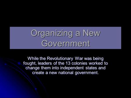 Organizing a New Government While the Revolutionary War was being fought, leaders of the 13 colonies worked to change them into independent states and.