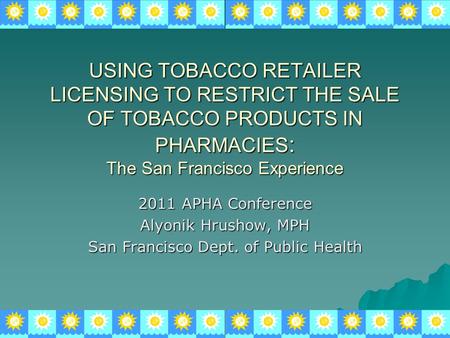 USING TOBACCO RETAILER LICENSING TO RESTRICT THE SALE OF TOBACCO PRODUCTS IN PHARMACIES : The San Francisco Experience 2011 APHA Conference Alyonik Hrushow,