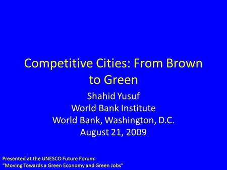 Competitive Cities: From Brown to Green Shahid Yusuf World Bank Institute World Bank, Washington, D.C. August 21, 2009 Presented at the UNESCO Future Forum:
