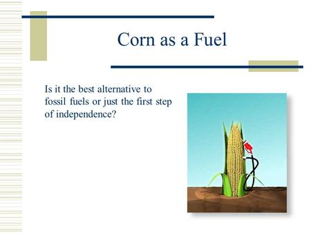 Corn as a Fuel Is it the best alternative to fossil fuels or just the first step of independence?
