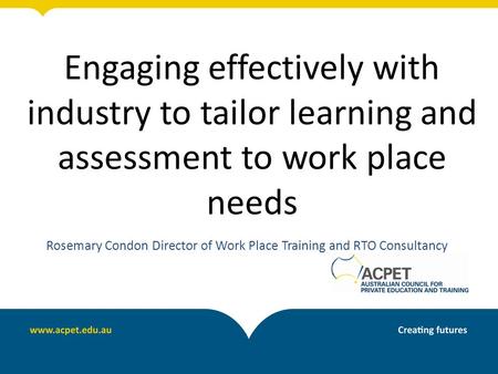 Engaging effectively with industry to tailor learning and assessment to work place needs Rosemary Condon Director of Work Place Training and RTO Consultancy.