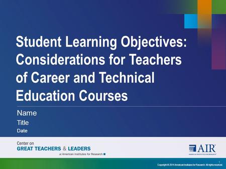 Student Learning Objectives: Considerations for Teachers of Career and Technical Education Courses Name Title Date 1 Copyright © 2014 American Institutes.