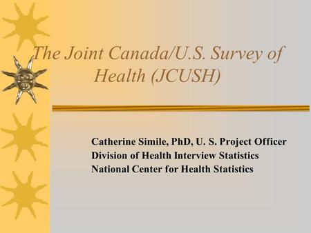 The Joint Canada/U.S. Survey of Health (JCUSH) Catherine Simile, PhD, U. S. Project Officer Division of Health Interview Statistics National Center for.