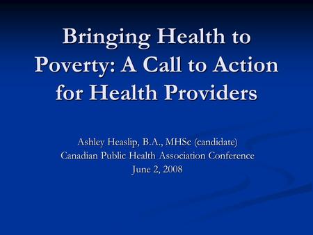 Bringing Health to Poverty: A Call to Action for Health Providers Ashley Heaslip, B.A., MHSc (candidate) Canadian Public Health Association Conference.