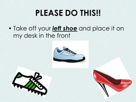 PLEASE DO THIS!! Take off your left shoe and place it on my desk in the front.