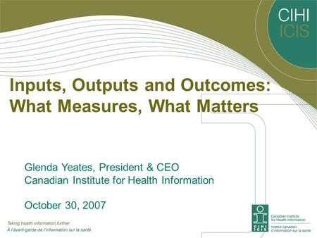 Inputs, Outputs and Outcomes: What Measures, What Matters Glenda Yeates, President & CEO Canadian Institute for Health Information October 30, 2007.
