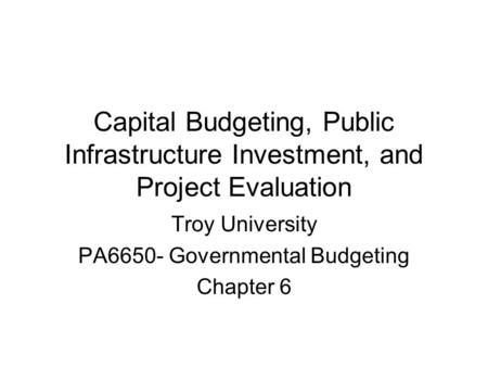 Capital Budgeting, Public Infrastructure Investment, and Project Evaluation Troy University PA6650- Governmental Budgeting Chapter 6.