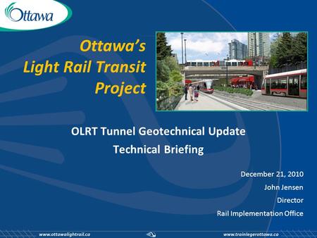 Ottawa’s Light Rail Transit Project OLRT Tunnel Geotechnical Update Technical Briefing December 21, 2010 John Jensen Director Rail Implementation Office.