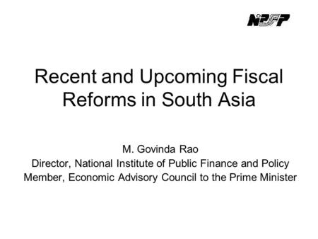 Recent and Upcoming Fiscal Reforms in South Asia M. Govinda Rao Director, National Institute of Public Finance and Policy Member, Economic Advisory Council.