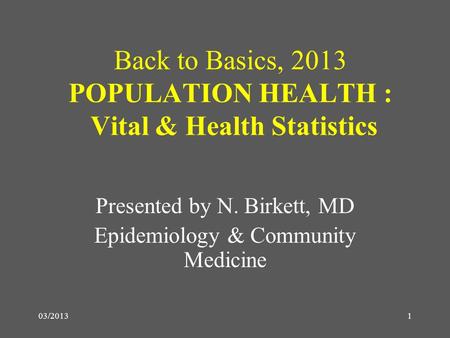 03/20131 Back to Basics, 2013 POPULATION HEALTH : Vital & Health Statistics Presented by N. Birkett, MD Epidemiology & Community Medicine.