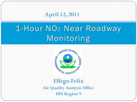 Elfego Felix Air Quality Analysis Office EPA Region 9 1-Hour NO 2 Near Roadway Monitoring April 12, 2011.