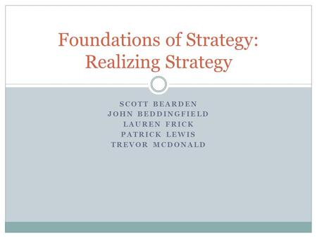 SCOTT BEARDEN JOHN BEDDINGFIELD LAUREN FRICK PATRICK LEWIS TREVOR MCDONALD Foundations of Strategy: Realizing Strategy.