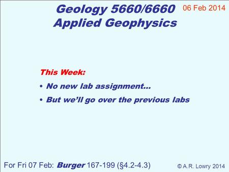 Geology 5660/6660 Applied Geophysics This Week: No new lab assignment… But we’ll go over the previous labs 06 Feb 2014 © A.R. Lowry 2014 For Fri 07 Feb: