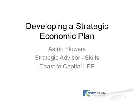 1 Developing a Strategic Economic Plan Astrid Flowers Strategic Advisor - Skills Coast to Capital LEP.
