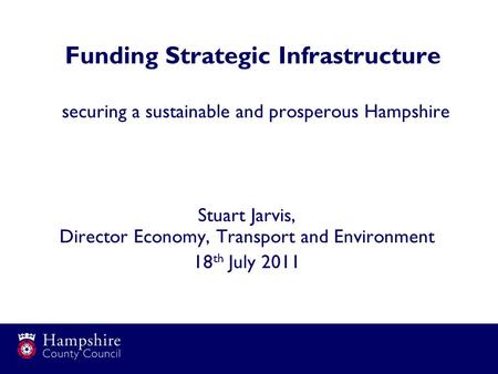 Funding Strategic Infrastructure securing a sustainable and prosperous Hampshire Stuart Jarvis, Director Economy, Transport and Environment 18 th July.