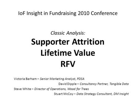 IoF Insight in Fundraising 2010 Conference Classic Analysis: Supporter Attrition Lifetime Value RFV Victoria Barham – Senior Marketing Analyst, PDSA David.