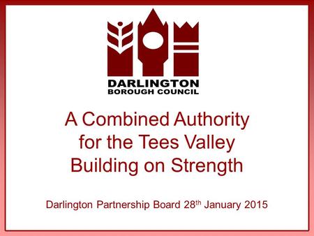 A Combined Authority for the Tees Valley Building on Strength Darlington Partnership Board 28 th January 2015.