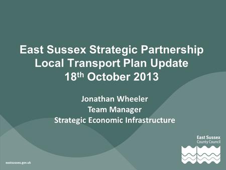 Jonathan Wheeler Team Manager Strategic Economic Infrastructure East Sussex Strategic Partnership Local Transport Plan Update 18 th October 2013.