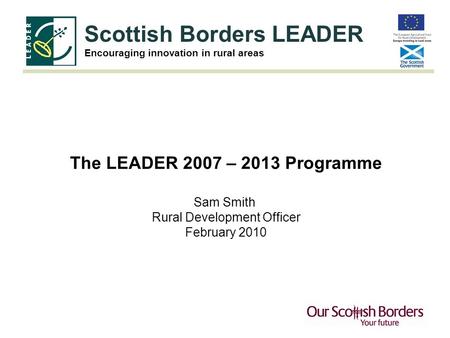Scottish Borders LEADER Encouraging innovation in rural areas The LEADER 2007 – 2013 Programme Sam Smith Rural Development Officer February 2010.