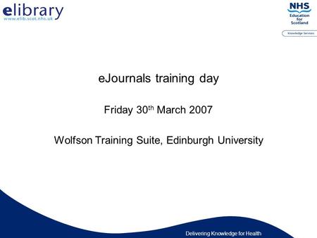 Delivering Knowledge for Health eJournals training day Friday 30 th March 2007 Wolfson Training Suite, Edinburgh University.