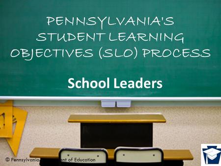 PENNSYLVANIA'S STUDENT LEARNING OBJECTIVES (SLO) PROCESS School Leaders © Pennsylvania Department of Education.