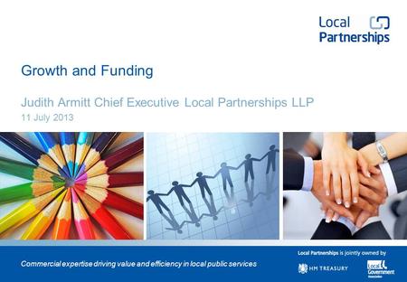 Commercial expertise driving value and efficiency in local public services Growth and Funding Judith Armitt Chief Executive Local Partnerships LLP 11 July.