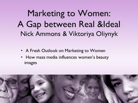 Marketing to Women: A Gap between Real &Ideal Nick Ammons & Viktoriya Oliynyk A Fresh Outlook on Marketing to Women How mass media influences women’s beauty.