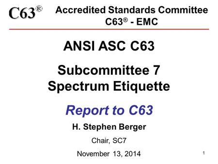 1 Accredited Standards Committee C63 ® - EMC ANSI ASC C63 Subcommittee 7 Spectrum Etiquette Report to C63 H. Stephen Berger Chair, SC7 November 13, 2014.