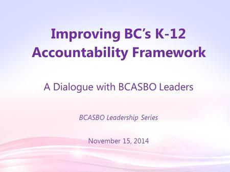 Improving BC’s K-12 Accountability Framework A Dialogue with BCASBO Leaders BCASBO Leadership Series November 15, 2014.
