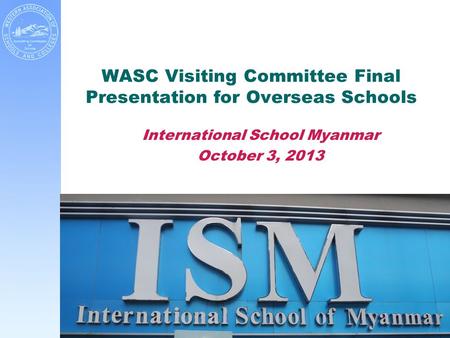 WASC Visiting Committee Final Presentation for Overseas Schools International School Myanmar October 3, 2013.