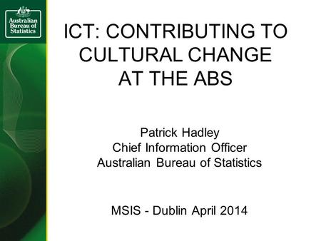 ICT: CONTRIBUTING TO CULTURAL CHANGE AT THE ABS Patrick Hadley Chief Information Officer Australian Bureau of Statistics MSIS - Dublin April 2014.