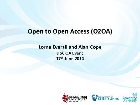 Open to Open Access (O2OA) Lorna Everall and Alan Cope JISC OA Event 17 th June 2014.