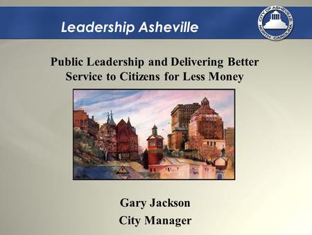 Leadership Asheville Gary Jackson City Manager Public Leadership and Delivering Better Service to Citizens for Less Money.