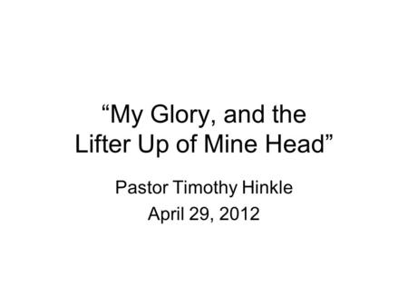 “My Glory, and the Lifter Up of Mine Head” Pastor Timothy Hinkle April 29, 2012.