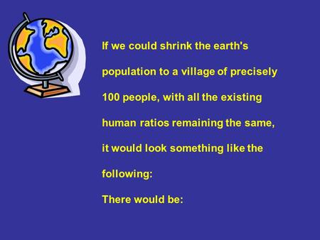 If we could shrink the earth's population to a village of precisely 100 people, with all the existing human ratios remaining the same, it would look something.