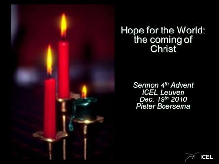 ICEL Hope for the World: the coming of Christ Sermon 4 th Advent ICEL Leuven Dec. 19 th 2010 Pieter Boersema.