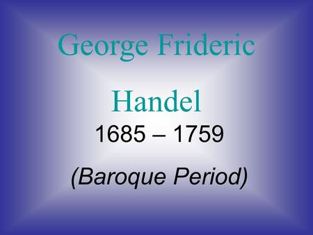 George Frideric Handel 1685 – 1759 (Baroque Period)