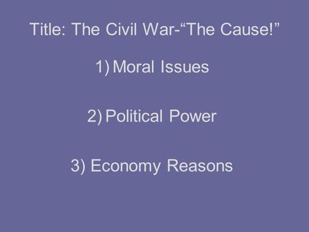 Title: The Civil War-“The Cause!” 1)Moral Issues 2)Political Power 3) Economy Reasons.